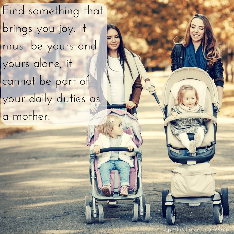 Find something that brings you joy. It must be yours and yours alone, it cannot be part of your daily duties as a mother.